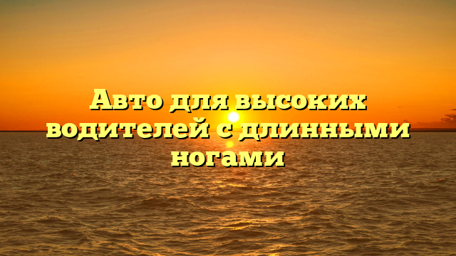 Авто для высоких водителей с длинными ногами