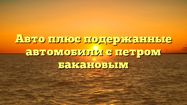 Авто плюс подержанные автомобили с петром бакановым