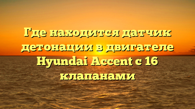 Где находится датчик детонации в двигателе Hyundai Accent с 16 клапанами