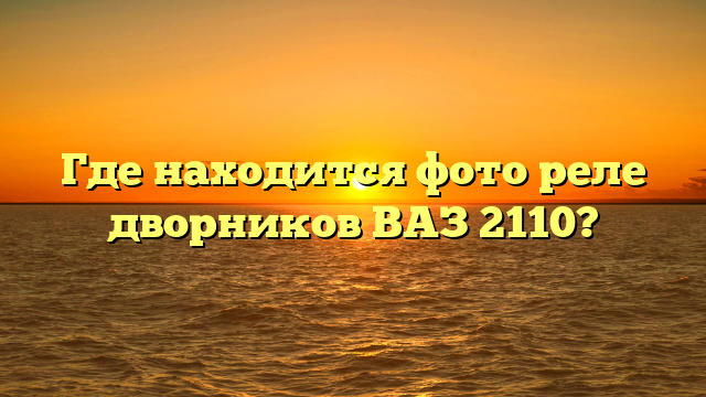 Где находится фото реле дворников ВАЗ 2110?