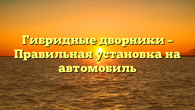Гибридные дворники – Правильная установка на автомобиль