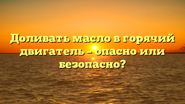 Доливать масло в горячий двигатель – опасно или безопасно?