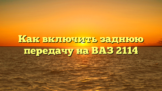 Как включить заднюю передачу на ВАЗ 2114