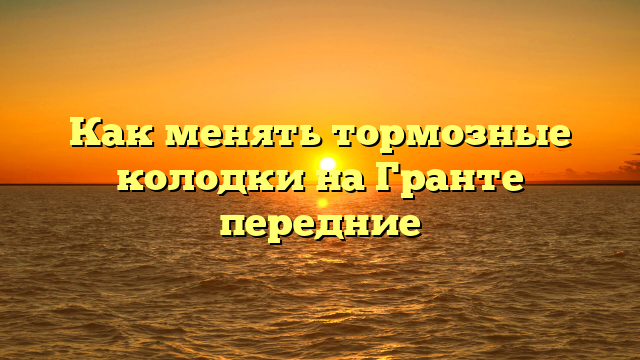 Как менять тормозные колодки на Гранте передние