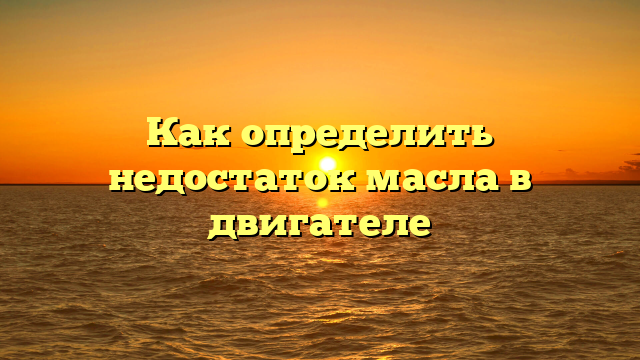 Как определить недостаток масла в двигателе