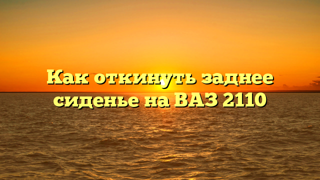 Как откинуть заднее сиденье на ВАЗ 2110