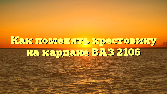 Как поменять крестовину на кардане ВАЗ 2106