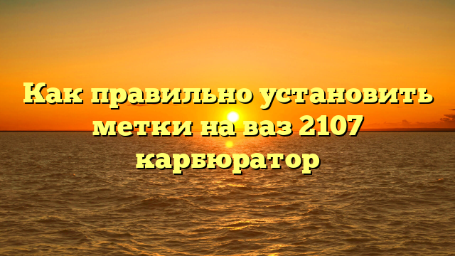 Как правильно установить метки на ваз 2107 карбюратор