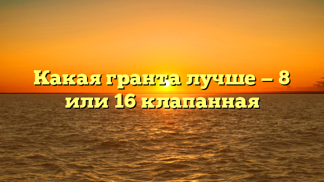 Какая гранта лучше — 8 или 16 клапанная