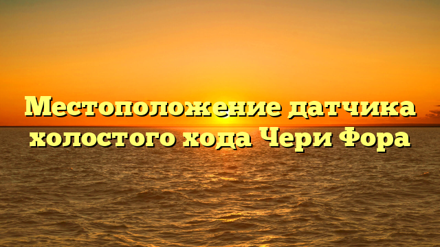 Местоположение датчика холостого хода Чери Фора