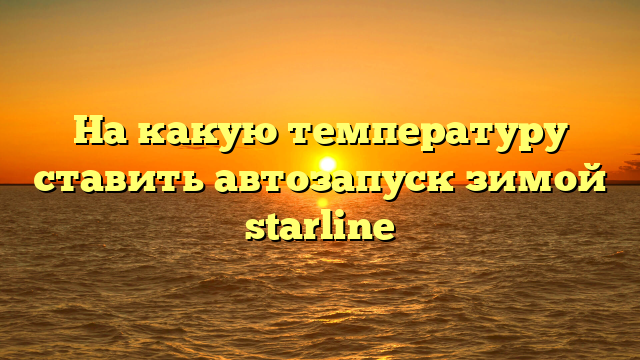 На какую температуру ставить автозапуск зимой starline