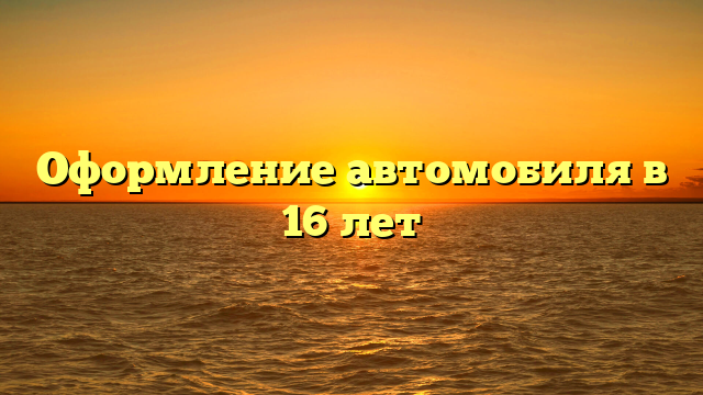 Оформление автомобиля в 16 лет