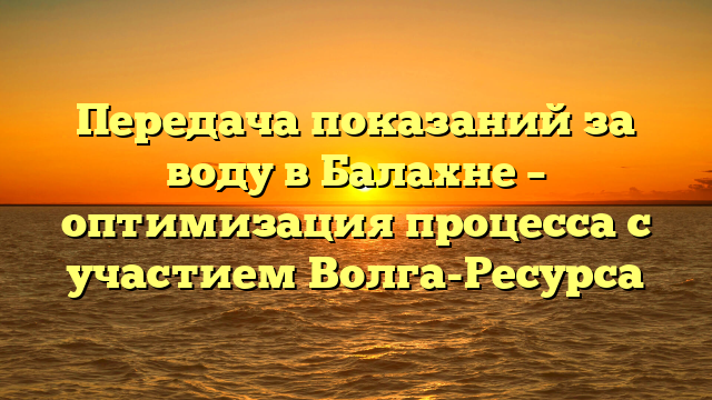 Передача показаний за воду в Балахне – оптимизация процесса с участием Волга-Ресурса