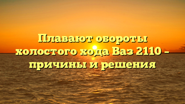Плавают обороты холостого хода Ваз 2110 – причины и решения