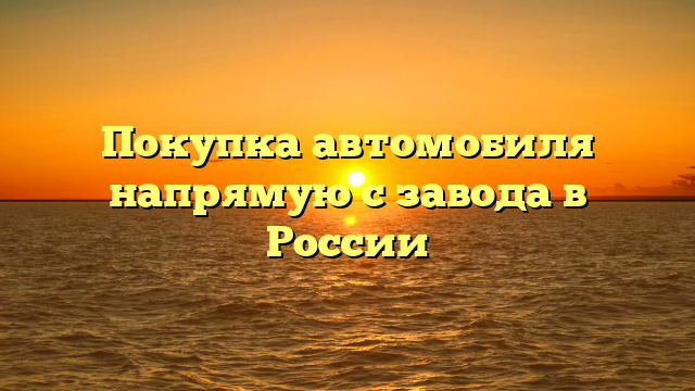 Покупка автомобиля напрямую с завода в России