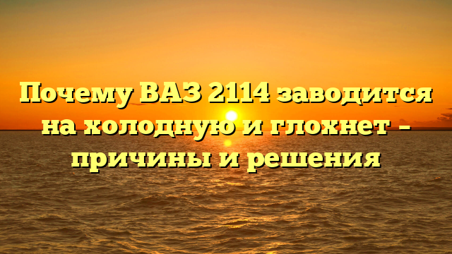 Почему ВАЗ 2114 заводится на холодную и глохнет — причины и решения