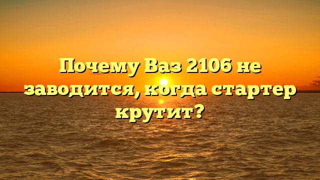 Почему Ваз 2106 не заводится, когда стартер крутит?