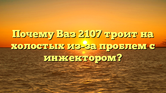 Почему Ваз 2107 троит на холостых из-за проблем с инжектором?