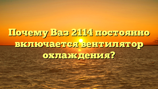 Почему Ваз 2114 постоянно включается вентилятор охлаждения?