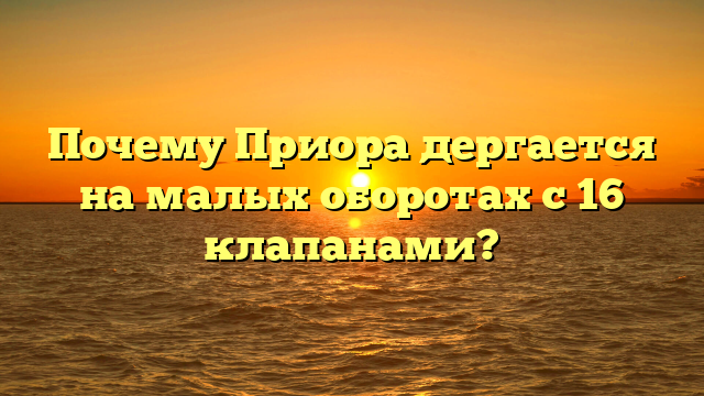 Почему Приора дергается на малых оборотах с 16 клапанами?