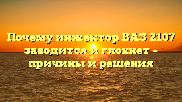 Почему инжектор ВАЗ 2107 заводится и глохнет – причины и решения