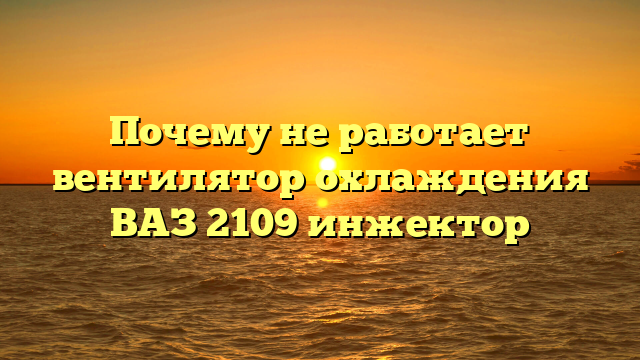 Почему не работает вентилятор охлаждения ВАЗ 2109 инжектор