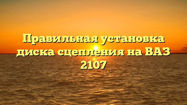 Правильная установка диска сцепления на ВАЗ 2107