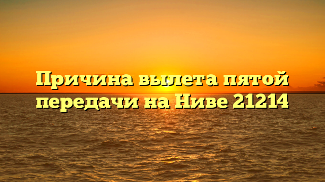 Причина вылета пятой передачи на Ниве 21214