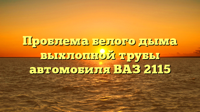 Проблема белого дыма выхлопной трубы автомобиля ВАЗ 2115