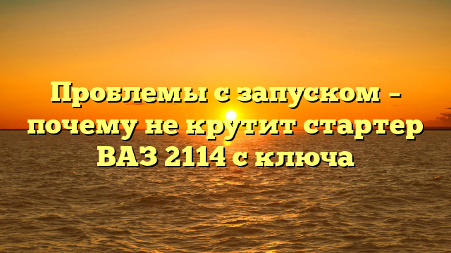 Проблемы с запуском – почему не крутит стартер ВАЗ 2114 с ключа
