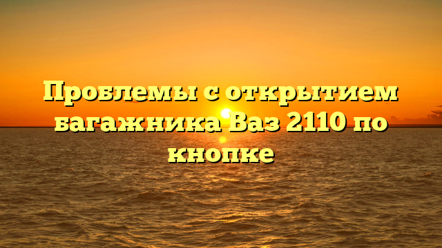 Проблемы с открытием багажника Ваз 2110 по кнопке