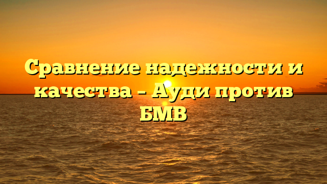 Сравнение надежности и качества – Ауди против БМВ