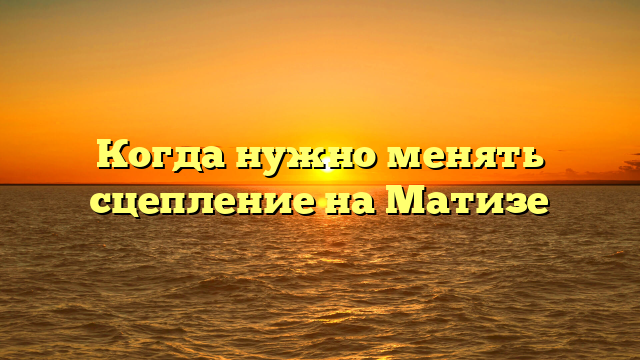 Когда нужно менять сцепление на Матизе